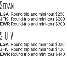 Sedan
LGA Round-trip and mini-tour $250
JFK Round-trip and mini-tour $280
EWR Round-trip and mini-tour $300 SUV
LGA Round-trip and mini-tour $330
JFK Round-trip and mini-tour $430
EWR Round-trip and mini-tour $440